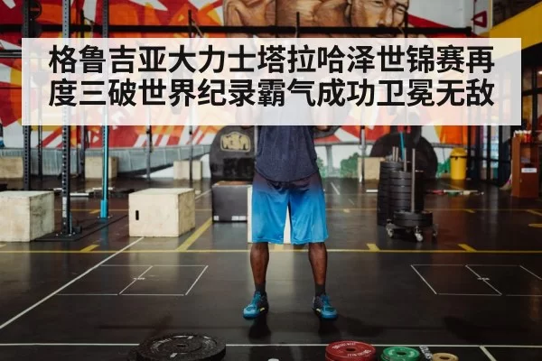 格鲁吉亚大力士塔拉哈泽世锦赛再度三破世界纪录霸气成功卫冕无敌
