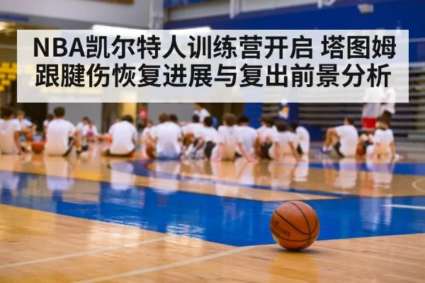 NBA凯尔特人训练营开启 塔图姆跟腱伤恢复进展与复出前景分析